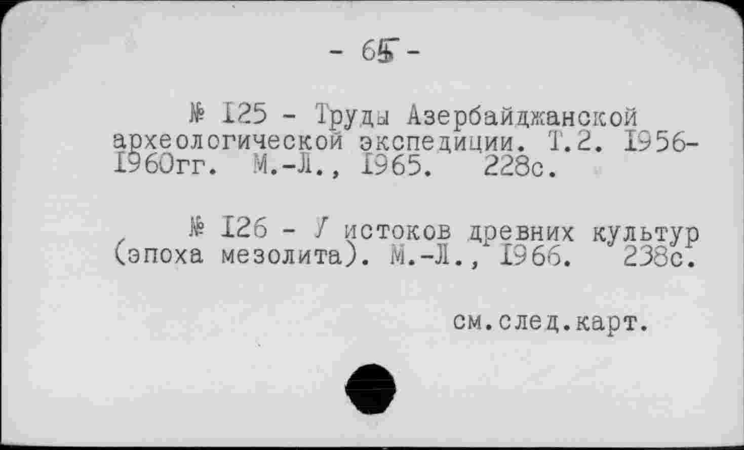 ﻿- 6ST-
№ 125 - Труды Азербайджанской археологической экспедиции. 1.2. 1956-1960гг. M.-J1., 1965.	228с.
të 126 - У истоков древних культур (эпоха мезолита). М.-Л., 1966.	238с.
см.след.карт.